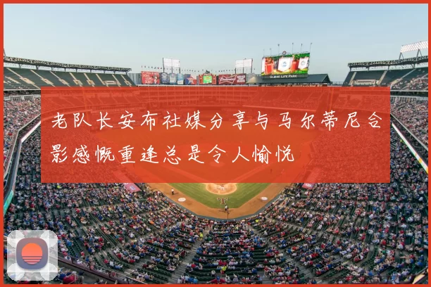老队长安布社媒分享与马尔蒂尼合影感慨重逢总是令人愉悦