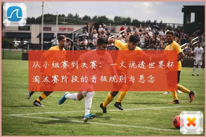从小组赛到决赛：一文说透世界杯淘汰赛阶段的晋级规则与悬念