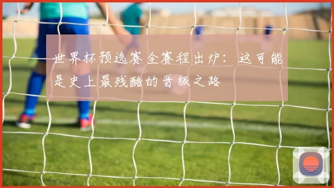 世界杯预选赛全赛程出炉：这可能是史上最残酷的晋级之路