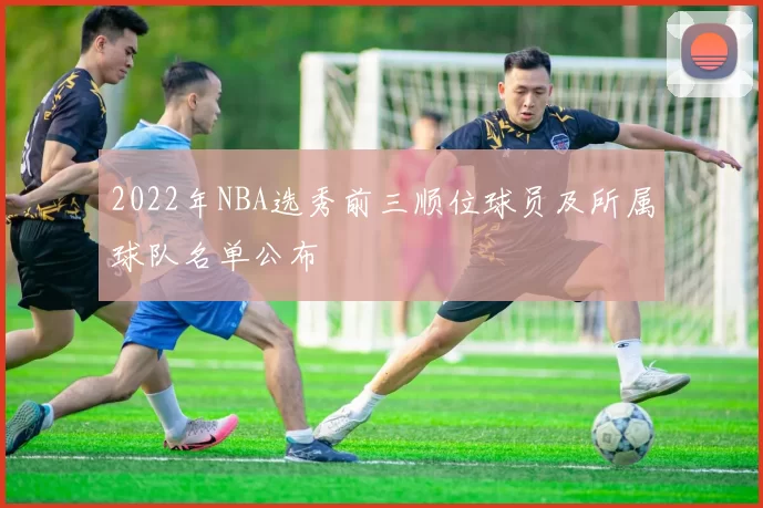 2022年NBA选秀前三顺位球员及所属球队名单公布