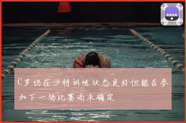 C罗仍在沙特训练状态良好但能否参加下一场比赛尚未确定