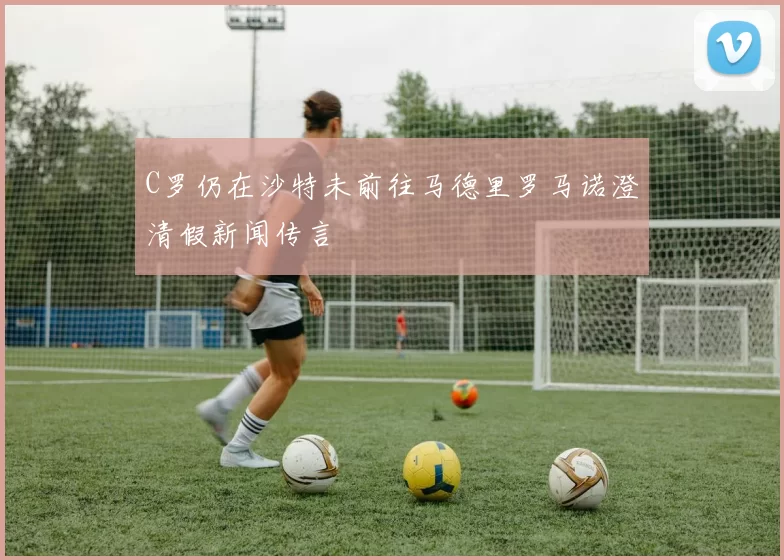 C罗仍在沙特未前往马德里罗马诺澄清假新闻传言