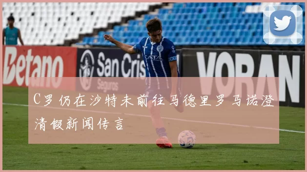 C罗仍在沙特未前往马德里罗马诺澄清假新闻传言