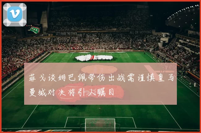 菲戈谈姆巴佩带伤出战需谨慎皇马曼城对决将引人瞩目