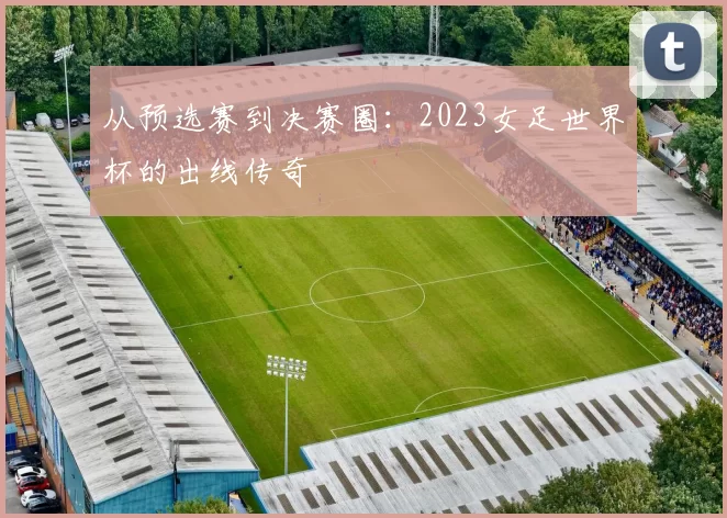 从预选赛到决赛圈：2023女足世界杯的出线传奇