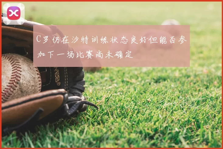 C罗仍在沙特训练状态良好但能否参加下一场比赛尚未确定
