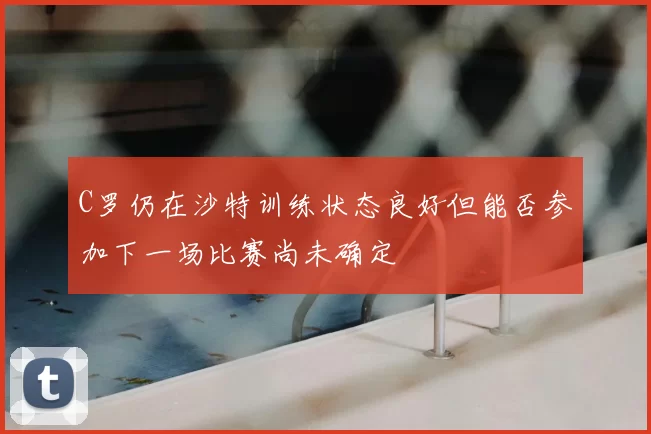 C罗仍在沙特训练状态良好但能否参加下一场比赛尚未确定