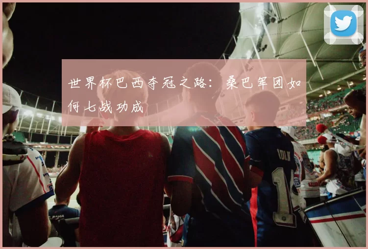 世界杯巴西夺冠之路：桑巴军团如何七战功成