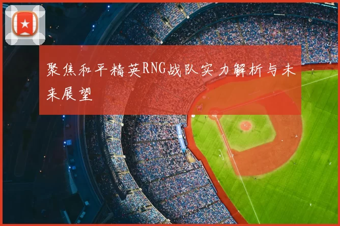 聚焦和平精英RNG战队实力解析与未来展望