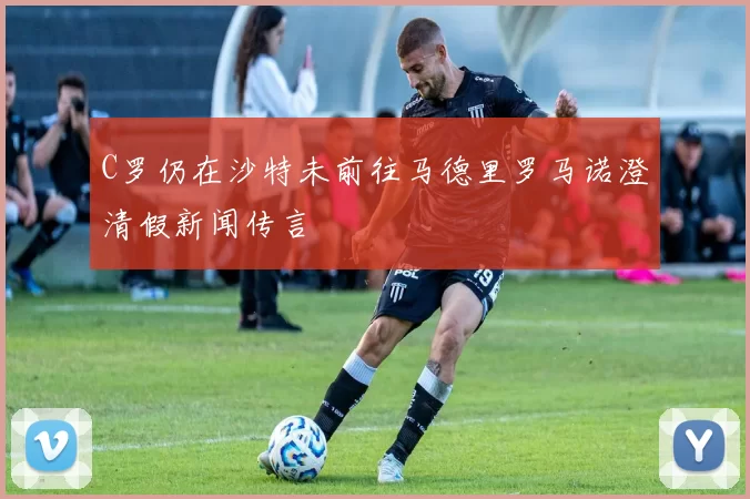 C罗仍在沙特未前往马德里罗马诺澄清假新闻传言