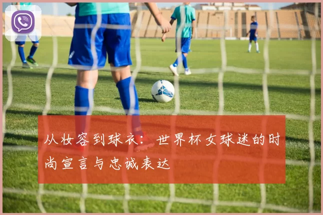 从妆容到球衣：世界杯女球迷的时尚宣言与忠诚表达