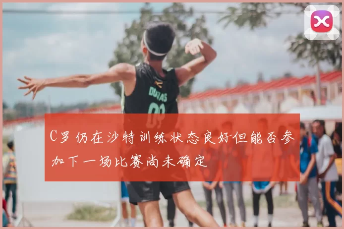 C罗仍在沙特训练状态良好但能否参加下一场比赛尚未确定
