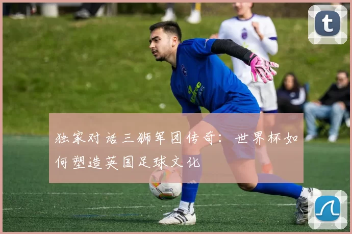 独家对话三狮军团传奇：世界杯如何塑造英国足球文化