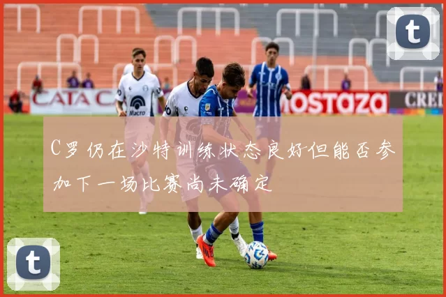 C罗仍在沙特训练状态良好但能否参加下一场比赛尚未确定