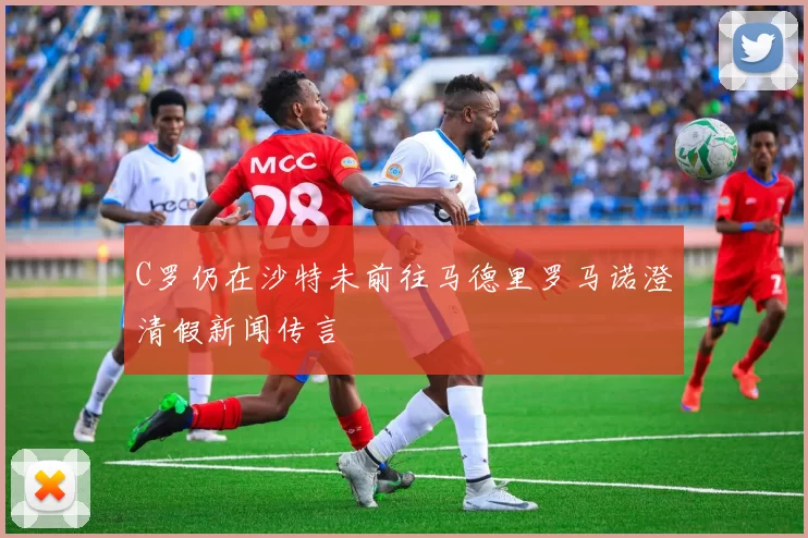 C罗仍在沙特未前往马德里罗马诺澄清假新闻传言