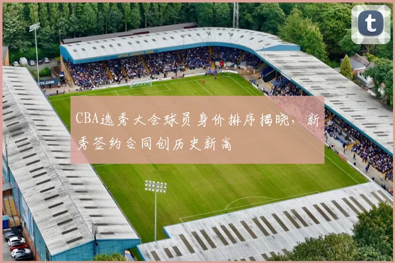 CBA选秀大会球员身价排序揭晓，新秀签约合同创历史新高