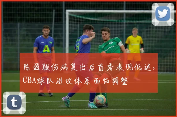 陈盈骏伤病复出后首秀表现低迷，CBA球队进攻体系面临调整
