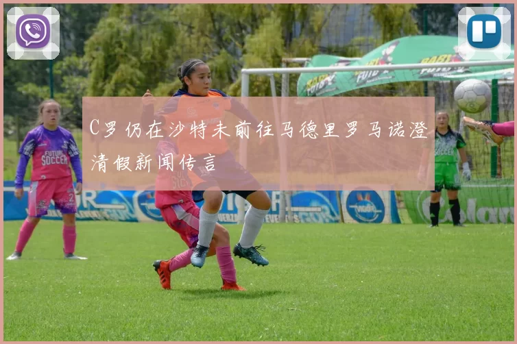 C罗仍在沙特未前往马德里罗马诺澄清假新闻传言