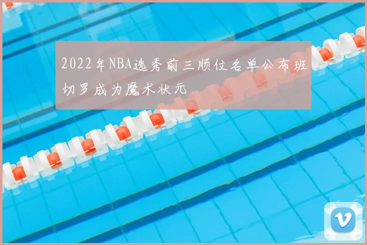2022年NBA选秀前三顺位名单公布班切罗成为魔术状元
