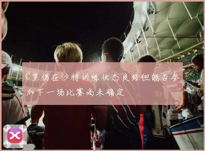 C罗仍在沙特训练状态良好但能否参加下一场比赛尚未确定