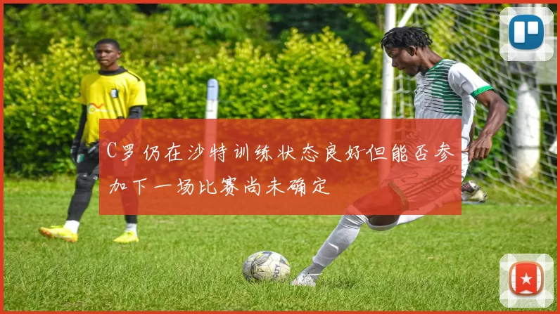 C罗仍在沙特训练状态良好但能否参加下一场比赛尚未确定