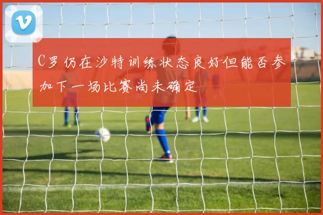 C罗仍在沙特训练状态良好但能否参加下一场比赛尚未确定
