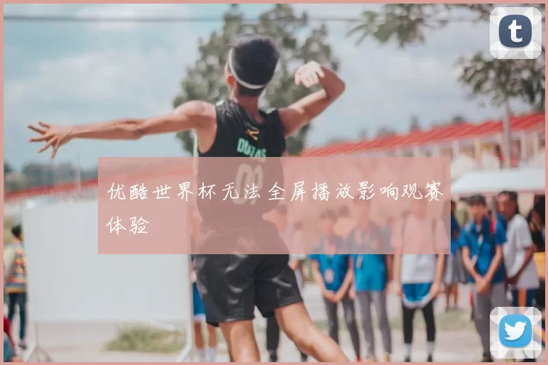 优酷世界杯无法全屏播放影响观赛体验