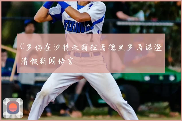 C罗仍在沙特未前往马德里罗马诺澄清假新闻传言