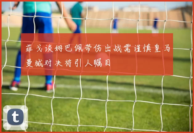 菲戈谈姆巴佩带伤出战需谨慎皇马曼城对决将引人瞩目
