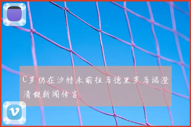 C罗仍在沙特未前往马德里罗马诺澄清假新闻传言
