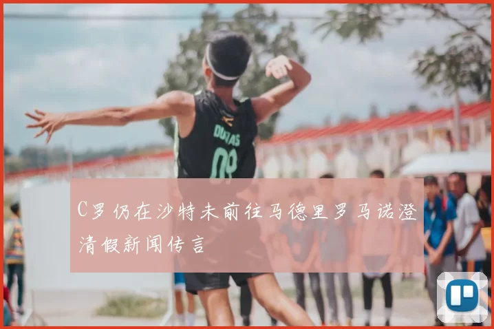 C罗仍在沙特未前往马德里罗马诺澄清假新闻传言