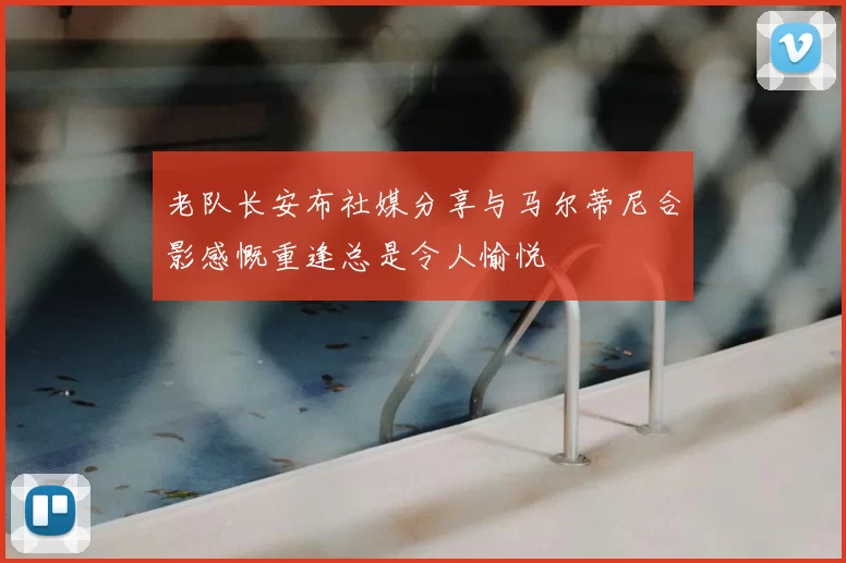 老队长安布社媒分享与马尔蒂尼合影感慨重逢总是令人愉悦