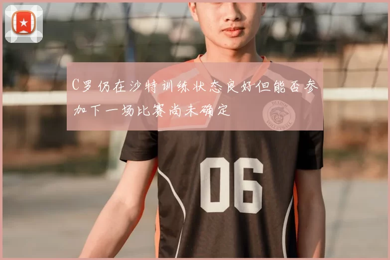 C罗仍在沙特训练状态良好但能否参加下一场比赛尚未确定