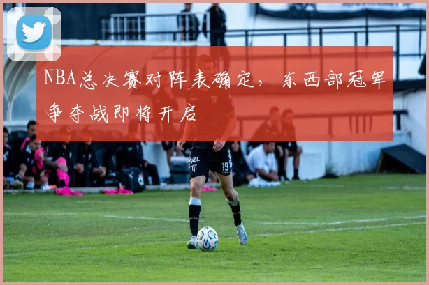 NBA总决赛对阵表确定，东西部冠军争夺战即将开启