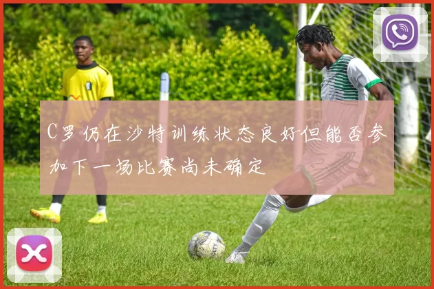 C罗仍在沙特训练状态良好但能否参加下一场比赛尚未确定