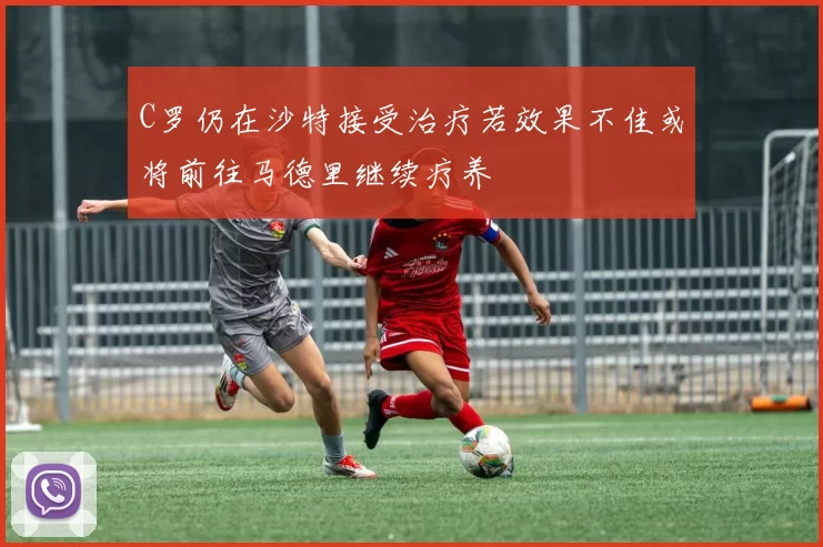 C罗仍在沙特接受治疗若效果不佳或将前往马德里继续疗养