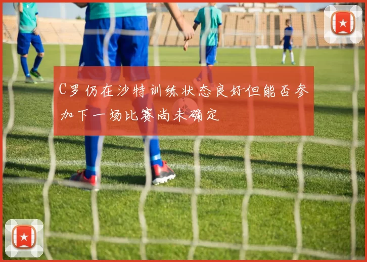 C罗仍在沙特训练状态良好但能否参加下一场比赛尚未确定