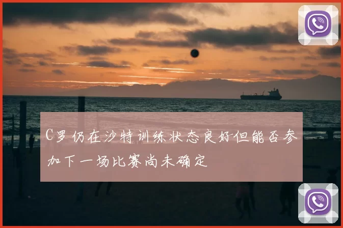 C罗仍在沙特训练状态良好但能否参加下一场比赛尚未确定