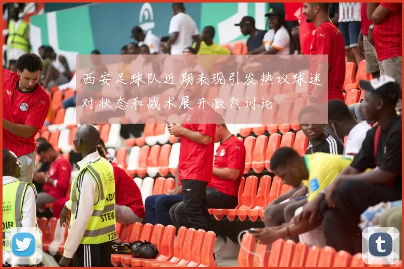 西安足球队近期表现引发热议球迷对状态和战术展开激烈讨论