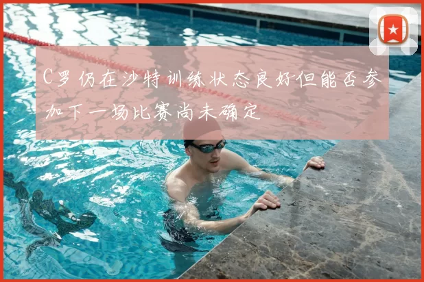 C罗仍在沙特训练状态良好但能否参加下一场比赛尚未确定