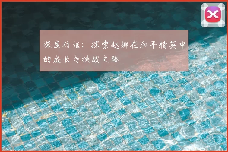 深度对话：探索赵娜在和平精英中的成长与挑战之路