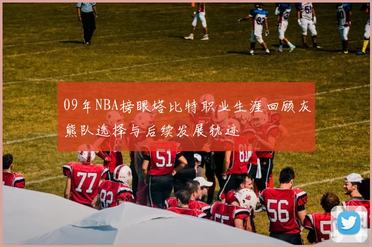 09年NBA榜眼塔比特职业生涯回顾灰熊队选择与后续发展轨迹