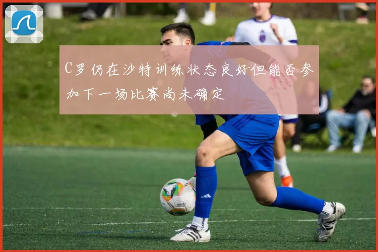 C罗仍在沙特训练状态良好但能否参加下一场比赛尚未确定
