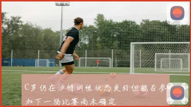 C罗仍在沙特训练状态良好但能否参加下一场比赛尚未确定