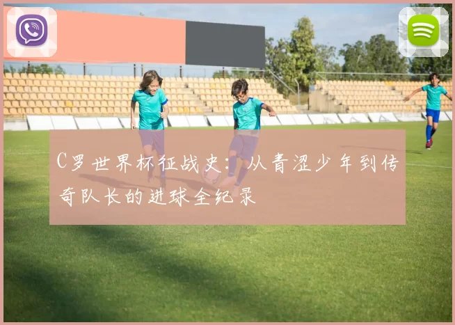 C罗世界杯征战史：从青涩少年到传奇队长的进球全纪录