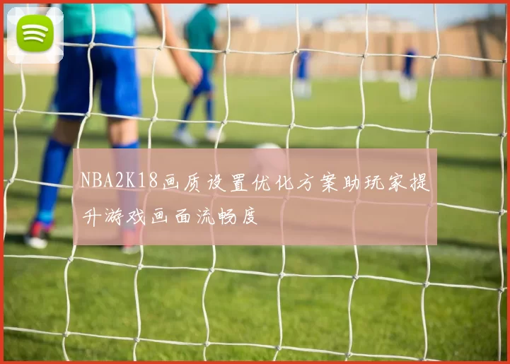 NBA2K18画质设置优化方案助玩家提升游戏画面流畅度