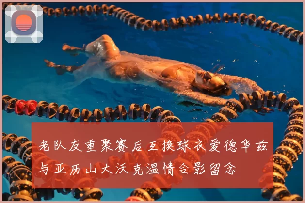 老队友重聚赛后互换球衣爱德华兹与亚历山大沃克温情合影留念