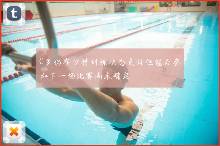 C罗仍在沙特训练状态良好但能否参加下一场比赛尚未确定