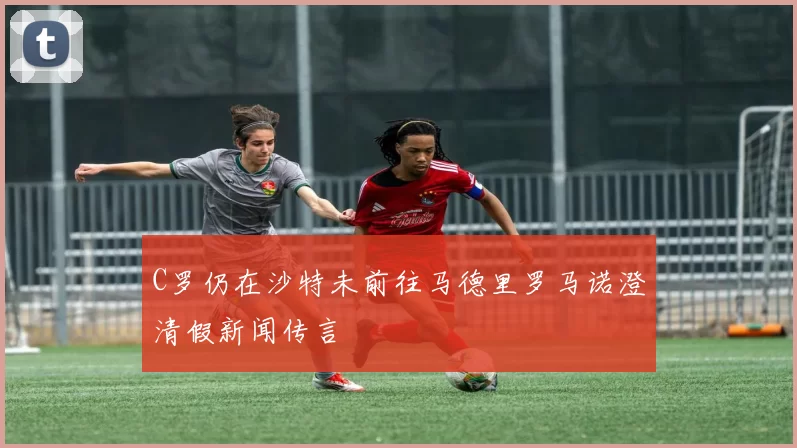 C罗仍在沙特未前往马德里罗马诺澄清假新闻传言