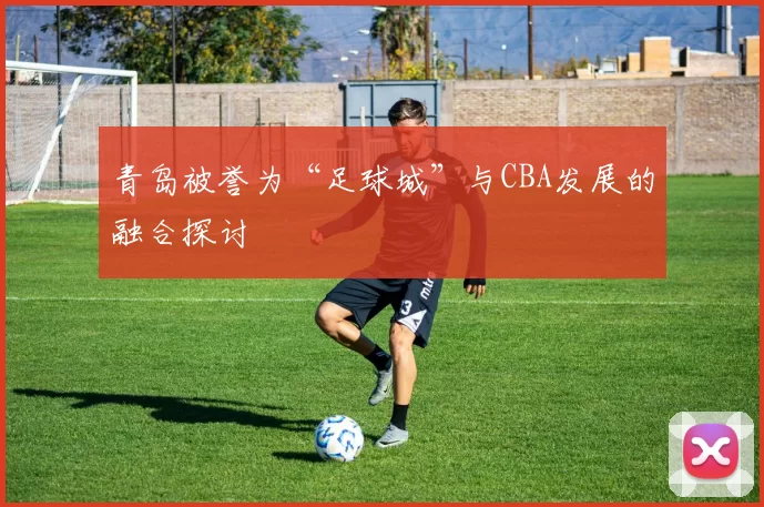青岛被誉为“足球城”与CBA发展的融合探讨